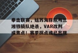 开云中国官网入口包含拳击联赛，姑苏海豚队与三湘铁骑队绝杀，VAR改判成焦点！赛季拐点或已出现的词条